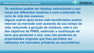 Os resíduos podem ser doados, estimulando o seu
reuso por diferentes usuários e com a extensão do
ciclo de vida dos mesmos;
Alguns outros após terem sido beneficiados podem
retornar ao mercado com aumento do seu tempo de
vida, reduzindo a geração de resíduos, este é um
dos objetivos da PNRS, estimular a reutilização de
bens que perderam o uso, mas não perderam as
propriedades originais que lhes permitem ser
utilizados em mercados primários ou secundários;
Plano de destinação final dos materiais
 