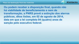 Ou podem receber a disposição final, quando não
há viabilidade de beneficiamento e nem de
transformação, a PNRS prevê a extinção dos aterros
públicos, ditos lixões, em 02 de agosto de 2014,
data em que a lei completa 04 (quatro) anos de
sanção pelo executivo federal.
Plano de destinação final dos materiais
 