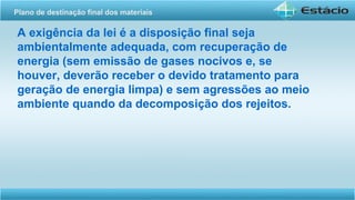 A exigência da lei é a disposição final seja
ambientalmente adequada, com recuperação de
energia (sem emissão de gases nocivos e, se
houver, deverão receber o devido tratamento para
geração de energia limpa) e sem agressões ao meio
ambiente quando da decomposição dos rejeitos.
Plano de destinação final dos materiais
 