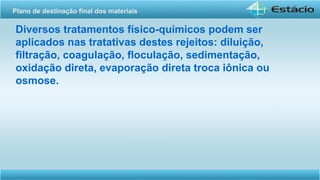 Diversos tratamentos físico-químicos podem ser
aplicados nas tratativas destes rejeitos: diluição,
filtração, coagulação, floculação, sedimentação,
oxidação direta, evaporação direta troca iônica ou
osmose.
Plano de destinação final dos materiais
 