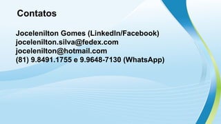 Contatos
Jocelenilton Gomes (LinkedIn/Facebook)
jocelenilton.silva@fedex.com
jocelenilton@hotmail.com
(81) 9.8491.1755 e 9.9648-7130 (WhatsApp)
 
