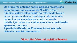 Os primeiros estudos sobre logística reversa são
encontrados nas décadas de 70 e 80, o foco
principal estava relacionado ao retorno de bens a
serem processados em reciclagem de materiais,
denominados e analisados como canais de
distribuição reversos, muitas vezes era considerado
apenas um estorvo.
À partir da década de 90 o tema tornou-se mais
visível no cenário empresarial.
Vídeo: Histórico da Logística Reversa
Necessidade de estudos avançados em Logística Reversa
 
