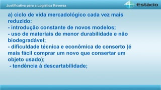 a) ciclo de vida mercadológico cada vez mais
reduzido:
- introdução constante de novos modelos;
- uso de materiais de menor durabilidade e não
biodegradável;
- dificuldade técnica e econômica de conserto (é
mais fácil comprar um novo que consertar um
objeto usado);
- tendência à descartabilidade;
Justificativa para a Logística Reversa
 