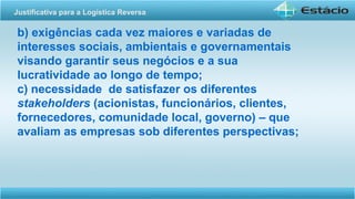 b) exigências cada vez maiores e variadas de
interesses sociais, ambientais e governamentais
visando garantir seus negócios e a sua
lucratividade ao longo de tempo;
c) necessidade de satisfazer os diferentes
stakeholders (acionistas, funcionários, clientes,
fornecedores, comunidade local, governo) – que
avaliam as empresas sob diferentes perspectivas;
Justificativa para a Logística Reversa
 
