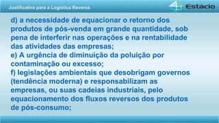 d) a necessidade de equacionar o retorno dos
produtos de pós-venda em grande quantidade, sob
pena de interferir nas operações e na rentabilidade
das atividades das empresas;
e) A urgência de diminuição da poluição por
contaminação ou excesso;
f) legislações ambientais que desobrigam governos
(tendência moderna) e responsabilizam as
empresas, ou suas cadeias industriais, pelo
equacionamento dos fluxos reversos dos produtos
de pós-consumo;
Justificativa para a Logística Reversa
 