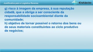 g) risco à imagem da empresa, à sua reputação
cidadã, que a obriga a ser consciente da
responsabilidade socioambiental diante da
comunidade;
h) objetivo de tornar possível o retorno dos bens ou
de seus materiais constituintes ao ciclo produtivo
de negócios;
Justificativa para a Logística Reversa
 
