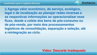 i) Agrega valor econômico, de serviço, ecológico,
legal e de localização ao planejar redes reversas e
as respectivas informações ao operacionalizar esse
fluxo, desde a coleta dos bens de pós-consumo ou
de pós-venda, por meio dos processamentos
logísticos de consolidação, separação e seleção, até
a reintegração ao ciclo.
Vídeo: Descarte Inadequado
Justificativa para a Logística Reversa
 