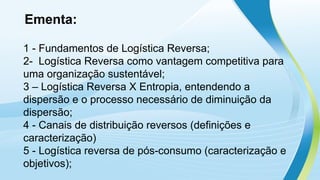 Ementa:
1 - Fundamentos de Logística Reversa;
2- Logística Reversa como vantagem competitiva para
uma organização sustentável;
3 – Logística Reversa X Entropia, entendendo a
dispersão e o processo necessário de diminuição da
dispersão;
4 - Canais de distribuição reversos (definições e
caracterização)
5 - Logística reversa de pós-consumo (caracterização e
objetivos);
 