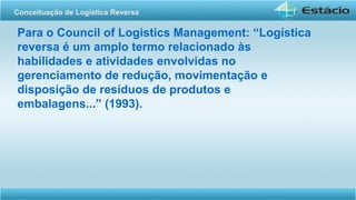 Para o Council of Logistics Management: “Logística
reversa é um amplo termo relacionado às
habilidades e atividades envolvidas no
gerenciamento de redução, movimentação e
disposição de resíduos de produtos e
embalagens...” (1993).
Conceituação de Logística Reversa
 
