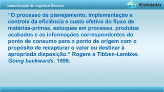 “O processo de planejamento, implementação e
controle da eficiência e custo efetivo do fluxo de
matérias-primas, estoques em processo, produtos
acabados e as informações correspondentes do
ponto de consumo para o ponto de origem com o
propósito de recapturar o valor ou destinar à
apropriada disposição.” Rogers e Tibben-Lembke.
Going backwards. 1999.
Conceituação de Logística Reversa
 