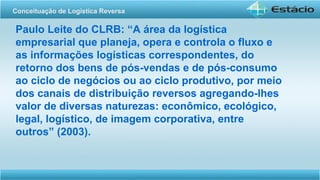 Paulo Leite do CLRB: “A área da logística
empresarial que planeja, opera e controla o fluxo e
as informações logísticas correspondentes, do
retorno dos bens de pós-vendas e de pós-consumo
ao ciclo de negócios ou ao ciclo produtivo, por meio
dos canais de distribuição reversos agregando-lhes
valor de diversas naturezas: econômico, ecológico,
legal, logístico, de imagem corporativa, entre
outros” (2003).
Conceituação de Logística Reversa
 