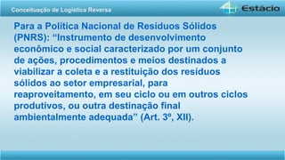 Para a Política Nacional de Resíduos Sólidos
(PNRS): “Instrumento de desenvolvimento
econômico e social caracterizado por um conjunto
de ações, procedimentos e meios destinados a
viabilizar a coleta e a restituição dos resíduos
sólidos ao setor empresarial, para
reaproveitamento, em seu ciclo ou em outros ciclos
produtivos, ou outra destinação final
ambientalmente adequada” (Art. 3º, XII).
Conceituação de Logística Reversa
 