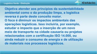 Objetiva atender aos princípios da sustentabilidade
ambiental como o da produção limpa, a logística
reversa é parte deste conceito maior.
O foco é diminuir os impactos ambientais das
operações logísticas. Isso incluiria, por exemplo,
estudar o impacto que a inserção de um novo
meio de transporte na cidade causaria ou projetos
relacionados com a certificação ISO 14.000, ou
ainda reduzir o consumo de energia e de utilização
de materiais nos processos logísticos.
Logística Verde - Distinção
 