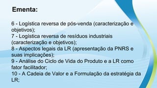 Ementa:
6 - Logística reversa de pós-venda (caracterização e
objetivos);
7 - Logística reversa de resíduos industriais
(caracterização e objetivos);
8 - Aspectos legais da LR (apresentação da PNRS e
suas implicações);
9 - Análise do Ciclo de Vida do Produto e a LR como
fator facilitador;
10 - A Cadeia de Valor e a Formulação da estratégia da
LR;
 