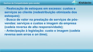- Realocação de estoques em excesso: custos e
serviços ao cliente (redestribuição otimizada dos
estoques);
- Busca de valor na prestação de serviços de pós-
vendas: serviços e custos e imagem da empresa
(cadeia reversa de alta responsividade);
- Antecipação à legislação: custo e imagem (cadeia
reversa sem erros e on time);
Ganhos de Competividade (pós-venda)
 