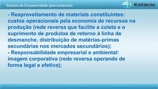 - Reaproveitamento de materiais constituintes:
custos operacionais pela economia de recursos na
produção (rede reversa que facilite a coleta e o
suprimento de produtos de retorno à linha de
desmanche, distribuição de matérias-primas
secundárias nos mercados secundários);
- Responsabilidade empresarial e ambiental:
imagem corporativa (rede reversa operando de
forma legal e efetiva);
Ganhos de Competividade (pós-consumo)
 