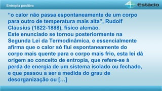 “o calor não passa espontaneamente de um corpo
para outro de temperatura mais alta”, Rudolf
Clausius (1822-1888), físico alemão.
Este enunciado se tornou posteriormente na
Segunda Lei da Termodinâmica, e essencialmente
afirma que o calor só flui espontaneamente do
corpo mais quente para o corpo mais frio, esta lei dá
origem ao conceito de entropia, que refere-se à
perda de energia de um sistema isolado ou fechado,
e que passou a ser a medida do grau de
desorganização ou […]
Entropia positiva
 