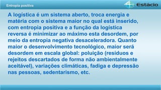 A logística é um sistema aberto, troca energia e
matéria com o sistema maior no qual está inserido,
com entropia positiva e a função da logística
reversa é minimizar ao máximo esta desordem, por
meio da entropia negativa desaceleradora. Quanto
maior o desenvolvimento tecnológico, maior será
desordem em escala global: poluição (resíduos e
rejeitos descartados de forma não ambientalmente
aceitável), variações climáticas, fadiga e depressão
nas pessoas, sedentarismo, etc.
Entropia positiva
 