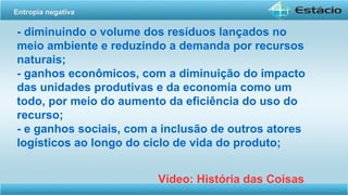 - diminuindo o volume dos resíduos lançados no
meio ambiente e reduzindo a demanda por recursos
naturais;
- ganhos econômicos, com a diminuição do impacto
das unidades produtivas e da economia como um
todo, por meio do aumento da eficiência do uso do
recurso;
- e ganhos sociais, com a inclusão de outros atores
logísticos ao longo do ciclo de vida do produto;
Vídeo: História das Coisas
Entropia negativa
 