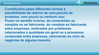 Constituídos pelas diferentes formas e
possibilidade de retorno de uma parcela de
produtos, com pouco ou nenhum uso;
Fluem no sentido inverso, do consumidor ao
varejista ou ao fabricante, do varejista ao fabricante,
entre empresas, motivados por problemas
relacionados à qualidade em geral ou a processos
comerciais entre empresas, retornando ao ciclo de
negócios de alguma maneira;
Canais Reversos
 
