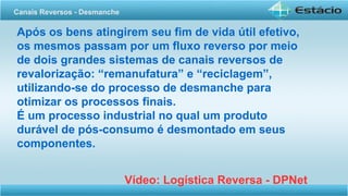 Após os bens atingirem seu fim de vida útil efetivo,
os mesmos passam por um fluxo reverso por meio
de dois grandes sistemas de canais reversos de
revalorização: “remanufatura” e “reciclagem”,
utilizando-se do processo de desmanche para
otimizar os processos finais.
É um processo industrial no qual um produto
durável de pós-consumo é desmontado em seus
componentes.
Vídeo: Logística Reversa - DPNet
Canais Reversos - Desmanche
 