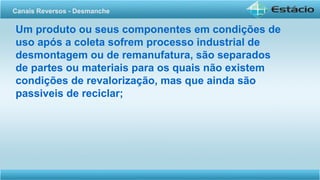Um produto ou seus componentes em condições de
uso após a coleta sofrem processo industrial de
desmontagem ou de remanufatura, são separados
de partes ou materiais para os quais não existem
condições de revalorização, mas que ainda são
passiveis de reciclar;
Canais Reversos - Desmanche
 