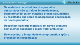 Os materiais constituintes dos produtos
descartados são extraídos industrialmente,
transformando-os em matérias-primas secundárias
ou recicladas que serão reincorporadas à fabricação
de novos produtos;
Upcycling: converte materiais em novos produtos
com melhor qualidade e maior valor ambiental;
Downcycling: a integridade é comprometida após o
processo de recuperação;
Canais Reversos - Reciclagem
 