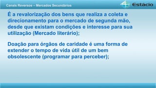 É a revalorização dos bens que realiza a coleta e
direcionamento para o mercado de segunda mão,
desde que existam condições e interesse para sua
utilização (Mercado literário);
Doação para órgãos de caridade é uma forma de
extender o tempo de vida útil de um bem
obsolescente (programar para perceber);
Canais Reversos – Mercados Secundários
 