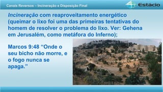 Incineração com reaproveitamento energético
(queimar o lixo foi uma das primeiras tentativas do
homem de resolver o problema do lixo. Ver: Gehena
em Jerusalém, como metáfora do Inferno);
Canais Reversos – Incineração e Disposição Final
Marcos 9:48 “Onde o
seu bicho não morre, e
o fogo nunca se
apaga.”
 