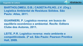 BARTHOLOMEU, D.B.; CAIXETA-FILHO, J.V. (Org.).
Logística Ambiental de Resíduos Sólidos. São
Paulo: Atlas, 2011.
GUARNIERI, P. Logística reversa: em busca do
equilíbrio econômico e ambiental. Recife: Editora
Clube dos Autores, 2011.
LEITE, P.R. Logística reversa: meio ambiente e
competitividade. 2ª ed. São Paulo: Pearson Prentice
Hall, 2009.
Sugestão de Leitura
 