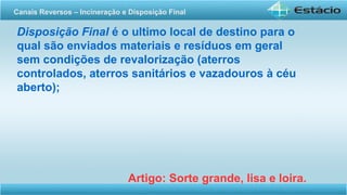 Disposição Final é o ultimo local de destino para o
qual são enviados materiais e resíduos em geral
sem condições de revalorização (aterros
controlados, aterros sanitários e vazadouros à céu
aberto);
Artigo: Sorte grande, lisa e loira.
Canais Reversos – Incineração e Disposição Final
 