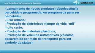 - Lançamento de novos produtos (obsolescência
percebida e programada, ou programada para ser
percebida);
- Lixo urbano;
- Produção de eletrônicos (tempo de vida “útil”
muito curto;
- Produção de materiais plásticos;
- Produção de veículos automotivos (veículos
deixaram de ser meio de transporte para ser
símbolo de status);
Uma sociedade de consumo e descarte
 