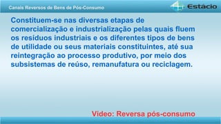 Constituem-se nas diversas etapas de
comercialização e industrialização pelas quais fluem
os resíduos industriais e os diferentes tipos de bens
de utilidade ou seus materiais constituintes, até sua
reintegração ao processo produtivo, por meio dos
subsistemas de reúso, remanufatura ou reciclagem.
Vídeo: Reversa pós-consumo
Canais Reversos de Bens de Pós-Consumo
 