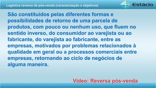 São constituídos pelas diferentes formas e
possibilidades de retorno de uma parcela de
produtos, com pouco ou nenhum uso, que fluem no
sentido inverso, do consumidor ao varejista ou ao
fabricante, do varejista ao fabricante, entre as
empresas, motivados por problemas relacionados à
qualidade em geral ou a processos comerciais entre
empresas, retornando ao ciclo de negócios de
alguma maneira.
Vídeo: Reversa pós-venda
Logística reversa de pós-venda (caracterização e objetivos) 
 