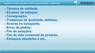 - Término de validade;
- Excesso de estoque;
- Consignação;
- Problemas de qualidade, defeitos;
- Avarias no transporte;
- Erros de pedido;
- Fim de estações;
- Fim da vida comercial do produto;
- Estoques obsoletos e etc.
Logística reversa de pós-venda (caracterização e objetivos) 
 