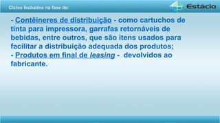 - Contêineres de distribuição - como cartuchos de
tinta para impressora, garrafas retornáveis de
bebidas, entre outros, que são itens usados para
facilitar a distribuição adequada dos produtos;
- Produtos em final de leasing - devolvidos ao
fabricante.
Ciclos fechados na fase de:
 