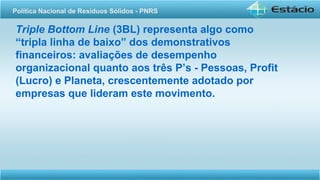 Triple Bottom Line (3BL) representa algo como
“tripla linha de baixo” dos demonstrativos
financeiros: avaliações de desempenho
organizacional quanto aos três P’s - Pessoas, Profit
(Lucro) e Planeta, crescentemente adotado por
empresas que lideram este movimento.
Política Nacional de Resíduos Sólidos - PNRS
 