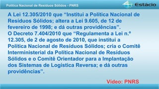 A Lei 12.305/2010 que “Institui a Política Nacional de
Resíduos Sólidos; altera a Lei 9.605, de 12 de
fevereiro de 1998; e dá outras providências”.
O Decreto 7.404/2010 que “Regulamenta a Lei n.º
12.305, de 2 de agosto de 2010, que institui a
Política Nacional de Resíduos Sólidos; cria o Comitê
Interministerial da Política Nacional de Resíduos
Sólidos e o Comitê Orientador para a Implantação
dos Sistemas de Logística Reversa; e dá outras
providências”.
Vídeo: PNRS
Política Nacional de Resíduos Sólidos - PNRS
 