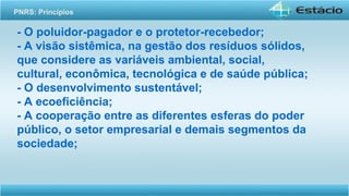 - O poluidor-pagador e o protetor-recebedor;
- A visão sistêmica, na gestão dos resíduos sólidos,
que considere as variáveis ambiental, social,
cultural, econômica, tecnológica e de saúde pública;
- O desenvolvimento sustentável;
- A ecoeficiência;
- A cooperação entre as diferentes esferas do poder
público, o setor empresarial e demais segmentos da
sociedade;
PNRS: Princípios
 