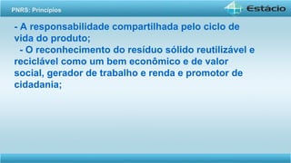 - A responsabilidade compartilhada pelo ciclo de
vida do produto;
- O reconhecimento do resíduo sólido reutilizável e
reciclável como um bem econômico e de valor
social, gerador de trabalho e renda e promotor de
cidadania;
PNRS: Princípios
 