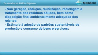- Não geração, redução, reutilização, reciclagem e
tratamento dos resíduos sólidos, bem como
disposição final ambientalmente adequada dos
rejeitos;
- Estímulo à adoção de padrões sustentáveis de
produção e consumo de bens e serviços;
Os desafios da PNRS - Objetivos
 