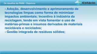 - Adoção, desenvolvimento e aprimoramento de
tecnologias limpas como forma de minimizar
impactos ambientais; Incentivo à indústria da
reciclagem, tendo em vista fomentar o uso de
matérias-primas e insumos derivados de materiais
recicláveis e reciclados;
- Gestão integrada de resíduos sólidos;
Os desafios da PNRS - Objetivos
 