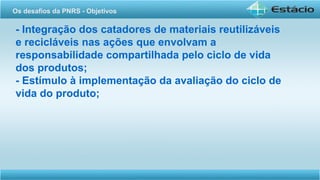 - Integração dos catadores de materiais reutilizáveis
e recicláveis nas ações que envolvam a
responsabilidade compartilhada pelo ciclo de vida
dos produtos;
- Estímulo à implementação da avaliação do ciclo de
vida do produto;
Os desafios da PNRS - Objetivos
 
