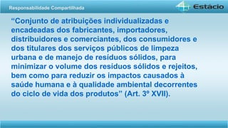 “Conjunto de atribuições individualizadas e
encadeadas dos fabricantes, importadores,
distribuidores e comerciantes, dos consumidores e
dos titulares dos serviços públicos de limpeza
urbana e de manejo de resíduos sólidos, para
minimizar o volume dos resíduos sólidos e rejeitos,
bem como para reduzir os impactos causados à
saúde humana e à qualidade ambiental decorrentes
do ciclo de vida dos produtos” (Art. 3º XVII).
Responsabilidade Compartilhada
 
 