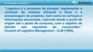 “Logística é o processo de planejar, implementar e
controlar de maneira eficiente o fluxo e a
armazenagem de produtos, bem como os serviços e
informações associadas, cobrindo desde o ponto de
origem até o ponto de consumo, com o objetivo de
atender aos requisitos do consumidor.”
Council of Logistics Management - CLM (1995).
Conceituação de Logística
 