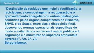 “Destinação de resíduos que inclui a reutilização, a
reciclagem, a compostagem, a recuperação e o
aproveitamento energético ou outras destinações
admitidas pelos órgãos competentes do Sisnama,
SNVS, e do Suasa, entre elas a disposição final,
observando normas operacionais específicas de
modo a evitar danos ou riscos à saúde pública e à
segurança e a minimizar os impactos ambientais
adversos”. Art. 3º, VII.
Berço-a-berço.
Destinação final
 
