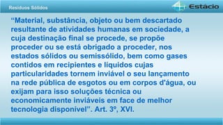“Material, substância, objeto ou bem descartado
resultante de atividades humanas em sociedade, a
cuja destinação final se procede, se propõe
proceder ou se está obrigado a proceder, nos
estados sólidos ou semissólido, bem como gases
contidos em recipientes e líquidos cujas
particularidades tornem inviável o seu lançamento
na rede pública de esgotos ou em corpos d'água, ou
exijam para isso soluções técnica ou
economicamente inviáveis em face de melhor
tecnologia disponível”. Art. 3º, XVI.
Resíduos Sólidos
 
