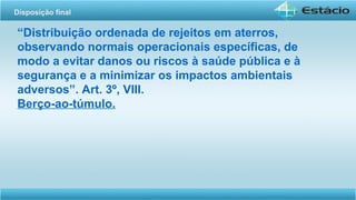 “Distribuição ordenada de rejeitos em aterros,
observando normais operacionais específicas, de
modo a evitar danos ou riscos à saúde pública e à
segurança e a minimizar os impactos ambientais
adversos”. Art. 3º, VIII.
Berço-ao-túmulo.
Disposição final
 