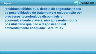 “resíduos sólidos que, depois de esgotadas todas
as possibilidades de tratamento e recuperação por
processos tecnológicos disponíveis e
economicamente viáveis, não apresentem outra
possibilidade que não a disposição final
ambientalmente adequada”. Art. 3º, XV.
Rejeitos
 