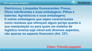 Eletrônicos; Lâmpadas fluorescentes; Pneus;
Óleos lubrificantes e suas embalagens; Pilhas e
baterias; Agrotóxicos e suas embalagens;
E outras embalagens que sejam caracterizadas
como resíduos que ofereçam algum perigo quanto à
sua manipulação ou para quais um sistema de
logística reversa seja viável sob diversos aspectos,
não apenas no aspecto financeiro (Art. 33º).
Vídeo: Poluido-pagador
SLR: segmentos obrigados
 